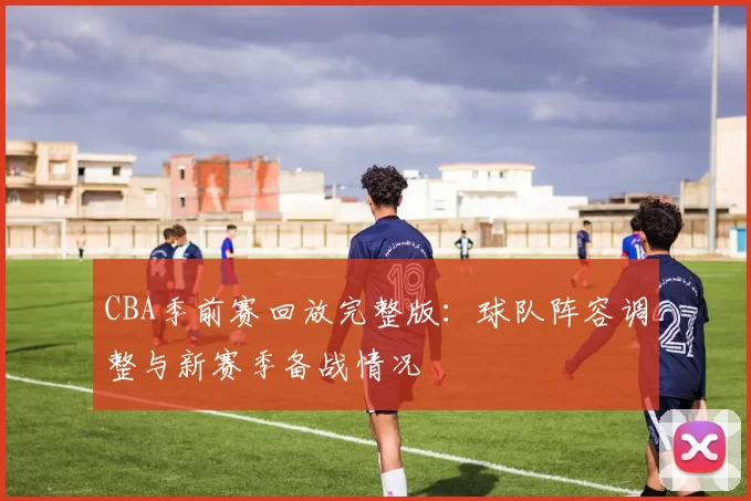 CBA季前赛回放完整版：球队阵容调整与新赛季备战情况